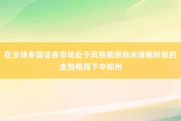 在全球多国证券市场处于风格轮廓尚未清晰阶段的走势格局下中郑州