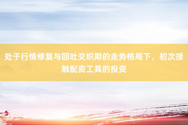处于行情修复与回吐交织期的走势格局下，初次接触配资工具的投资