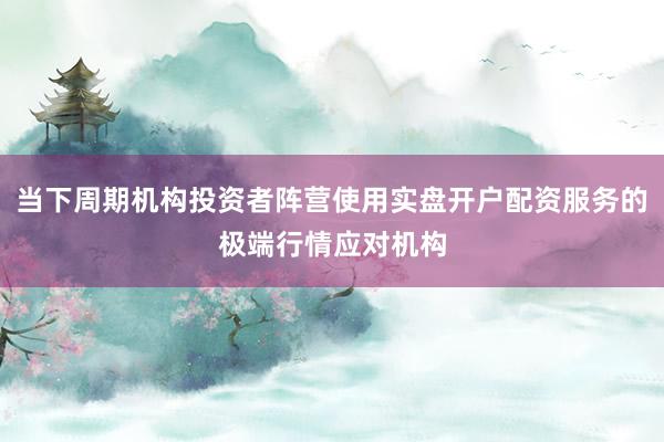 当下周期机构投资者阵营使用实盘开户配资服务的极端行情应对机构