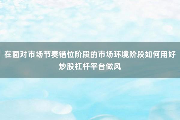 在面对市场节奏错位阶段的市场环境阶段如何用好炒股杠杆平台做风