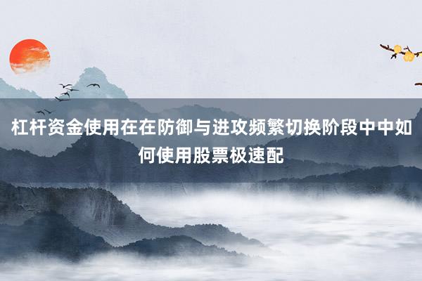杠杆资金使用在在防御与进攻频繁切换阶段中中如何使用股票极速配