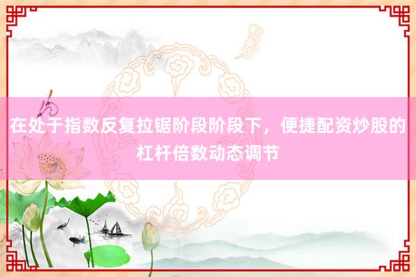 在处于指数反复拉锯阶段阶段下，便捷配资炒股的杠杆倍数动态调节