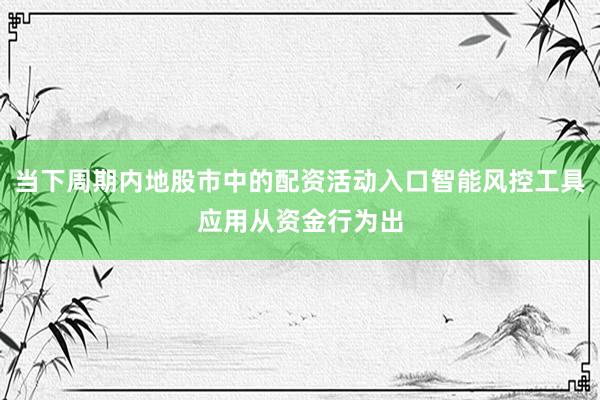 当下周期内地股市中的配资活动入口智能风控工具应用从资金行为出