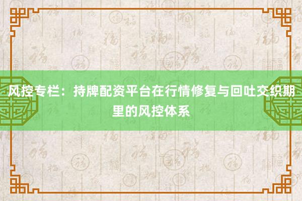 风控专栏：持牌配资平台在行情修复与回吐交织期里的风控体系