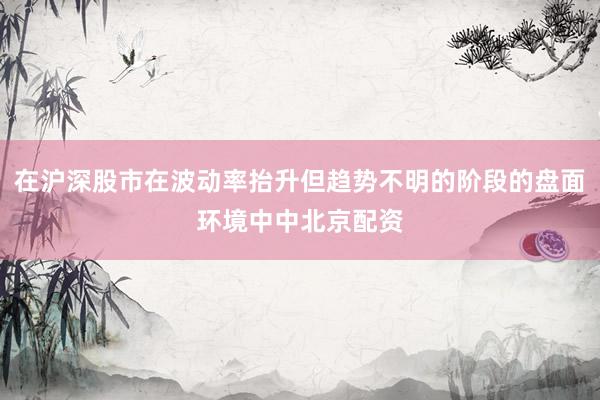 在沪深股市在波动率抬升但趋势不明的阶段的盘面环境中中北京配资