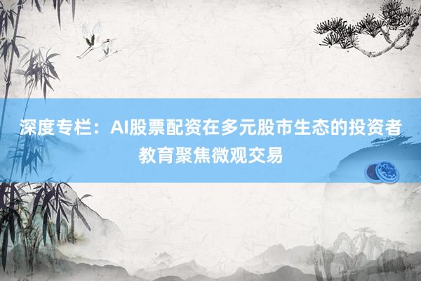 深度专栏：AI股票配资在多元股市生态的投资者教育聚焦微观交易