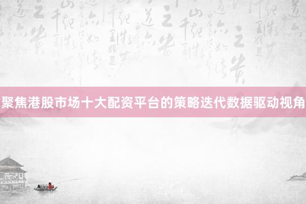 聚焦港股市场十大配资平台的策略迭代数据驱动视角