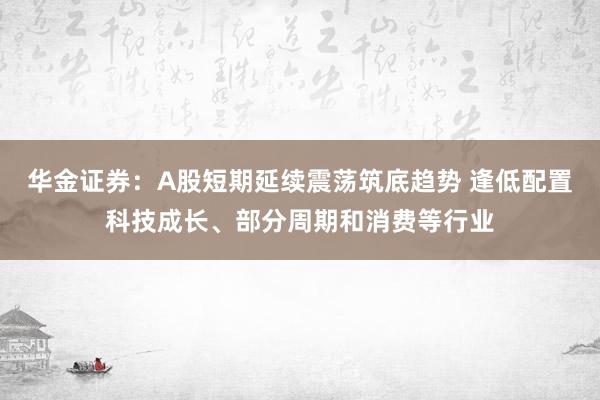 华金证券：A股短期延续震荡筑底趋势 逢低配置科技成长、部分周期和消费等行业