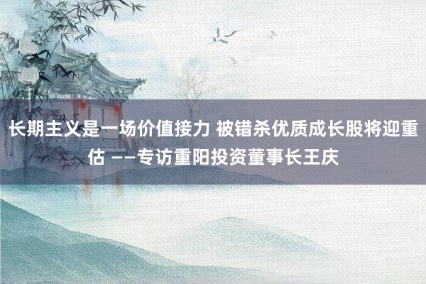 长期主义是一场价值接力 被错杀优质成长股将迎重估 ——专访重阳投资董事长王庆