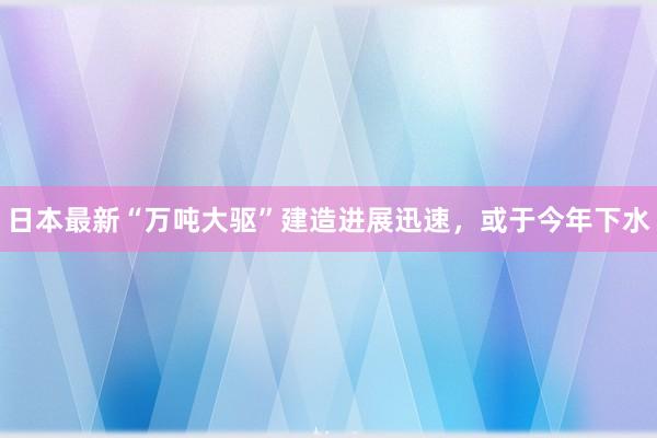 日本最新“万吨大驱”建造进展迅速，或于今年下水