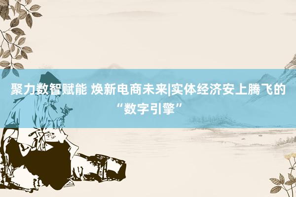 聚力数智赋能 焕新电商未来|实体经济安上腾飞的“数字引擎”