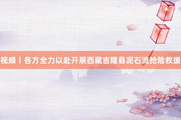视频丨各方全力以赴开展西藏吉隆县泥石流抢险救援