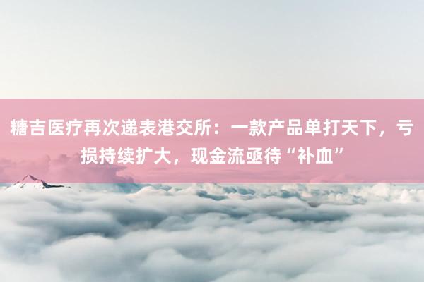 糖吉医疗再次递表港交所：一款产品单打天下，亏损持续扩大，现金流亟待“补血”