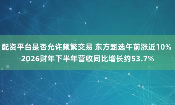 配资平台是否允许频繁交易 东方甄选午前涨近10% 2026财年下半年营收同比增长约53.7%