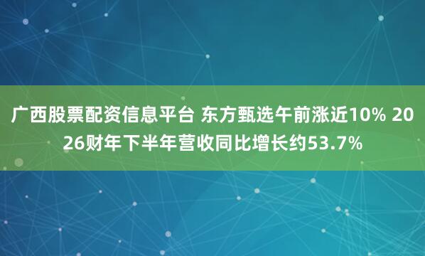 广西股票配资信息平台 东方甄选午前涨近10% 2026财年下半年营收同比增长约53.7%