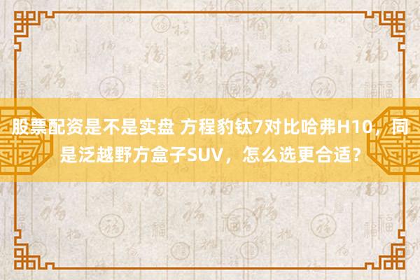股票配资是不是实盘 方程豹钛7对比哈弗H10，同是泛越野方盒子SUV，怎么选更合适？