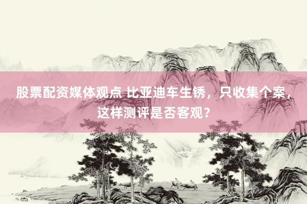 股票配资媒体观点 比亚迪车生锈，只收集个案，这样测评是否客观？