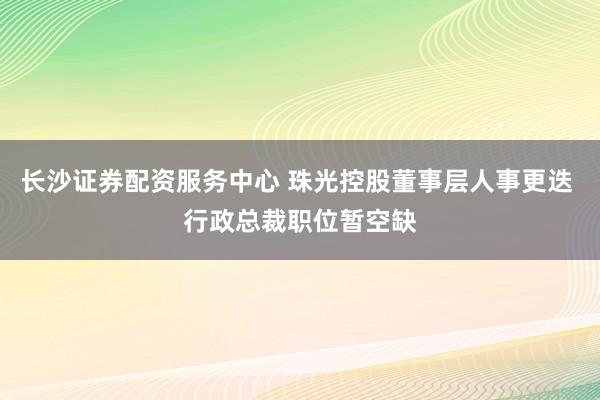 长沙证券配资服务中心 珠光控股董事层人事更迭 行政总裁职位暂空缺