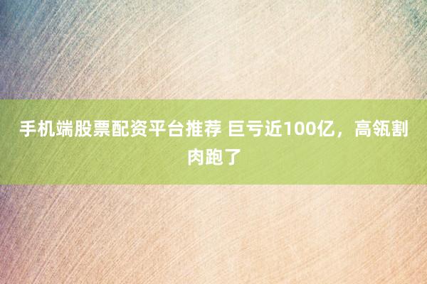 手机端股票配资平台推荐 巨亏近100亿，高瓴割肉跑了