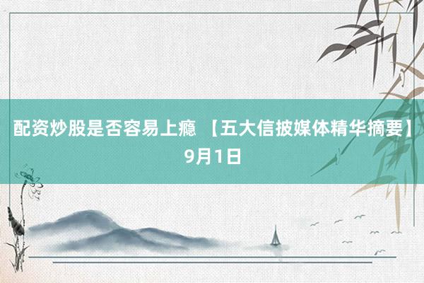 配资炒股是否容易上瘾 【五大信披媒体精华摘要】9月1日