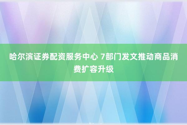 哈尔滨证券配资服务中心 7部门发文推动商品消费扩容升级