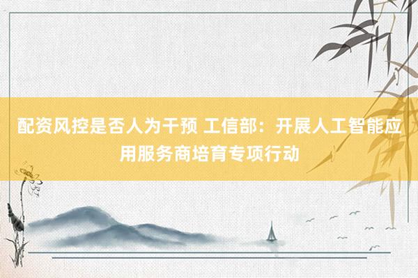 配资风控是否人为干预 工信部：开展人工智能应用服务商培育专项行动
