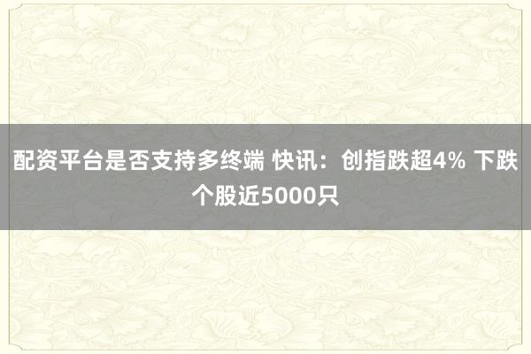 配资平台是否支持多终端 快讯：创指跌超4% 下跌个股近5000只