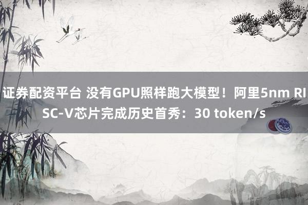 证券配资平台 没有GPU照样跑大模型！阿里5nm RISC-V芯片完成历史首秀：30 token/s