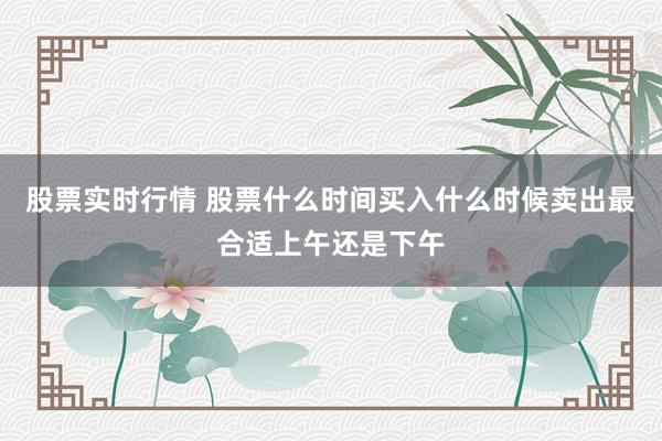 股票实时行情 股票什么时间买入什么时候卖出最合适上午还是下午