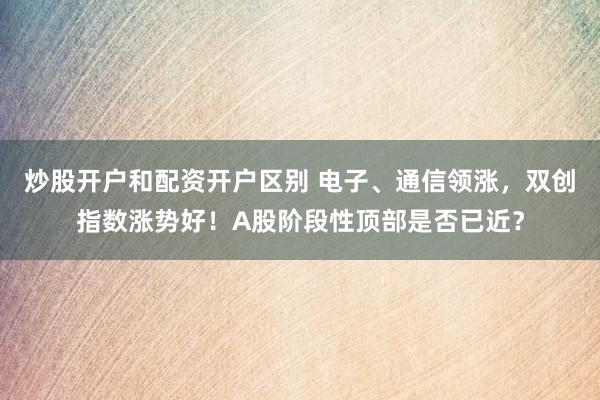 炒股开户和配资开户区别 电子、通信领涨，双创指数涨势好！A股阶段性顶部是否已近？