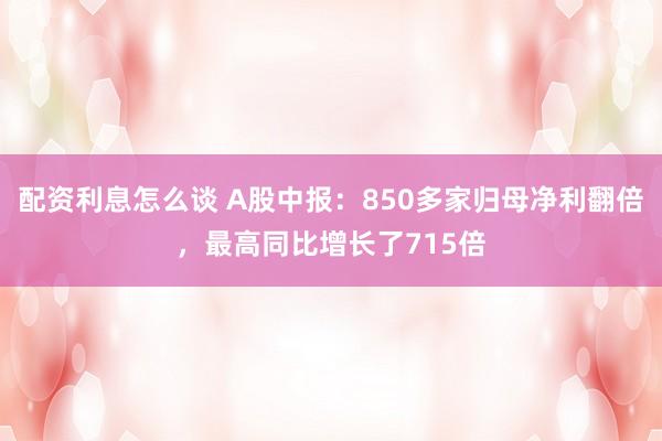 配资利息怎么谈 A股中报：850多家归母净利翻倍，最高同比增长了715倍
