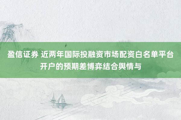 盈信证券 近两年国际投融资市场配资白名单平台开户的预期差博弈结合舆情与