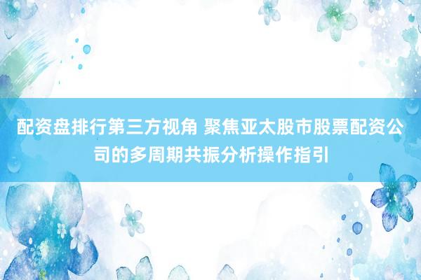 配资盘排行第三方视角 聚焦亚太股市股票配资公司的多周期共振分析操作指引