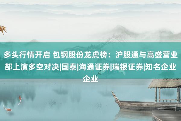 多头行情开启 包钢股份龙虎榜：沪股通与高盛营业部上演多空对决|国泰|海通证券|瑞银证券|知名企业