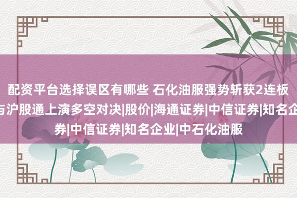 配资平台选择误区有哪些 石化油服强势斩获2连板，成都系游资与沪股通上演多空对决|股价|海通证券|中信证券|知名企业|中石化油服