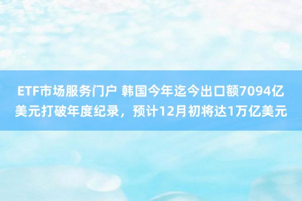 ETF市场服务门户 韩国今年迄今出口额7094亿美元打破年度纪录，预计12月初将达1万亿美元