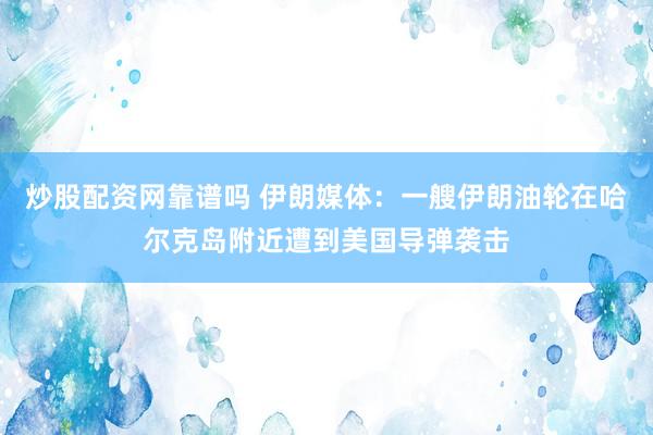 炒股配资网靠谱吗 伊朗媒体：一艘伊朗油轮在哈尔克岛附近遭到美国导弹袭击