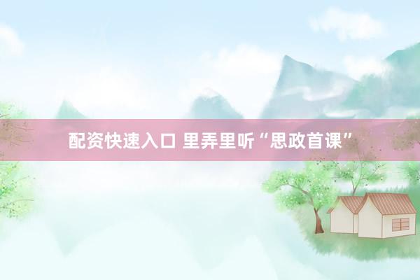 配资快速入口 里弄里听“思政首课”