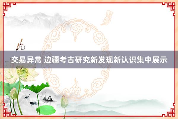 交易异常 边疆考古研究新发现新认识集中展示