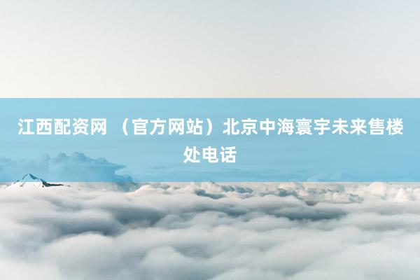 江西配资网 （官方网站）北京中海寰宇未来售楼处电话