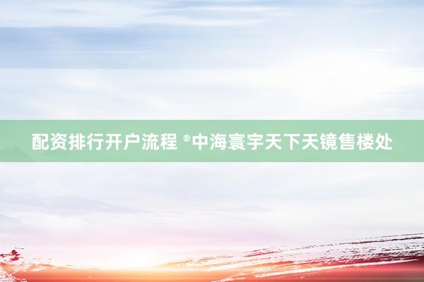 配资排行开户流程 ®中海寰宇天下天镜售楼处