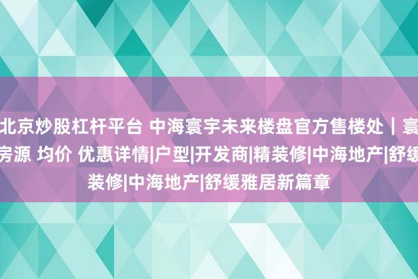 北京炒股杠杆平台 中海寰宇未来楼盘官方售楼处｜寰宇未来在售房源 均价 优惠详情|户型|开发商|精装修|中海地产|舒缓雅居新篇章