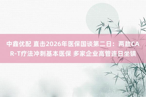 中鑫优配 直击2026年医保国谈第二日：两款CAR-T疗法冲刺基本医保 多家企业高管连日坐镇