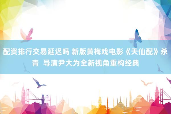 配资排行交易延迟吗 新版黄梅戏电影《天仙配》杀青  导演尹大为全新视角重构经典