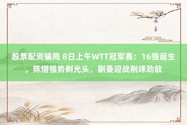 股票配资骗局 8日上午WTT冠军赛：16强诞生，陈熠强势剃光头，蒯曼迎战削球劲敌