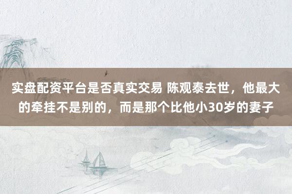 实盘配资平台是否真实交易 陈观泰去世，他最大的牵挂不是别的，而是那个比他小30岁的妻子