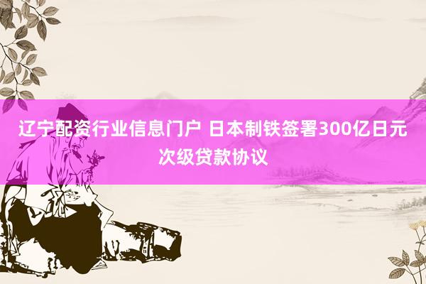 辽宁配资行业信息门户 日本制铁签署300亿日元次级贷款协议