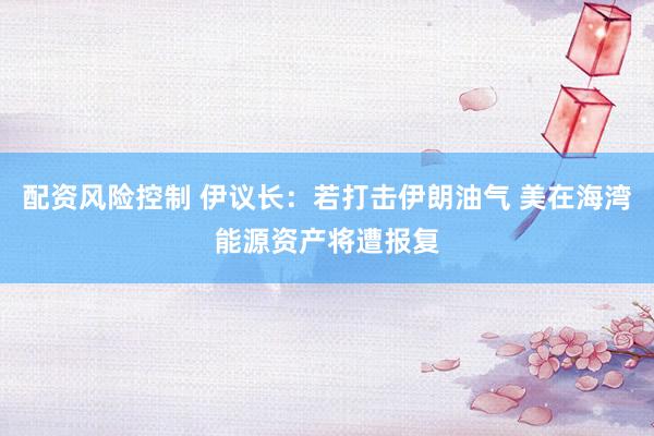 配资风险控制 伊议长：若打击伊朗油气 美在海湾能源资产将遭报复