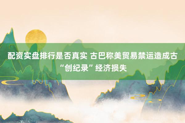 配资实盘排行是否真实 古巴称美贸易禁运造成古“创纪录”经济损失