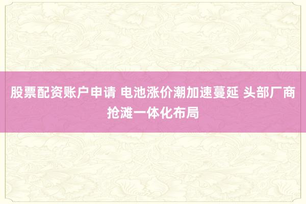 股票配资账户申请 电池涨价潮加速蔓延 头部厂商抢滩一体化布局